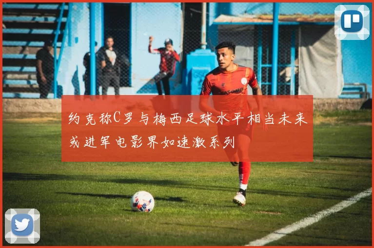 约克称C罗与梅西足球水平相当未来或进军电影界如速激系列