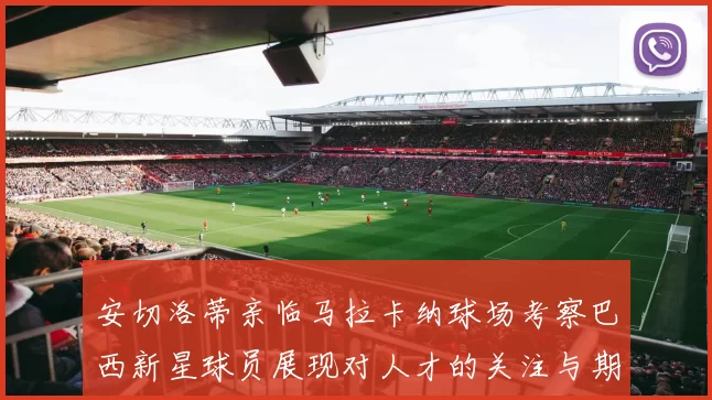 安切洛蒂亲临马拉卡纳球场考察巴西新星球员展现对人才的关注与期待