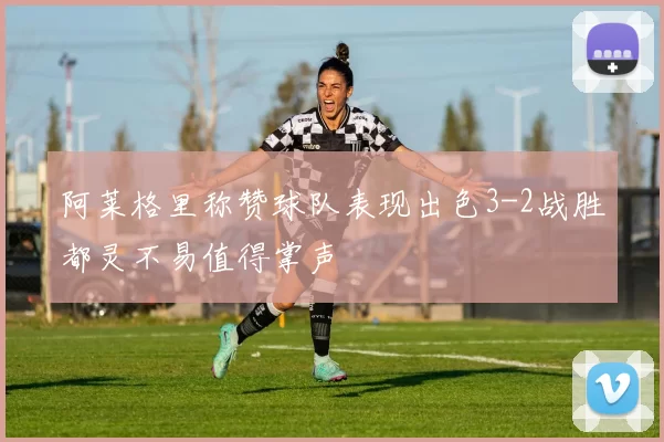 阿莱格里称赞球队表现出色3-2战胜都灵不易值得掌声