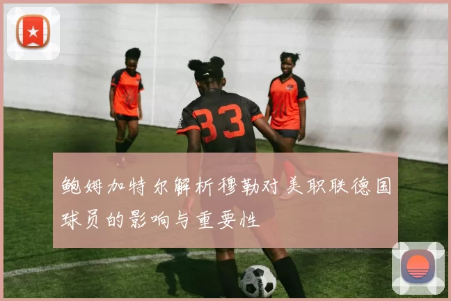 鲍姆加特尔解析穆勒对美职联德国球员的影响与重要性