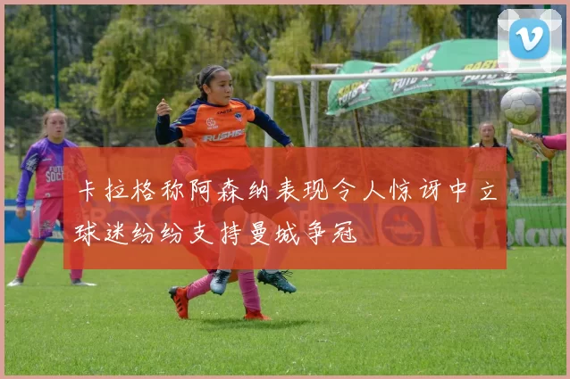 卡拉格称阿森纳表现令人惊讶中立球迷纷纷支持曼城争冠