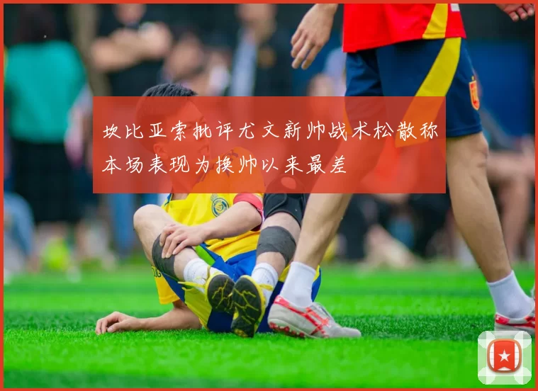 坎比亚索批评尤文新帅战术松散称本场表现为换帅以来最差