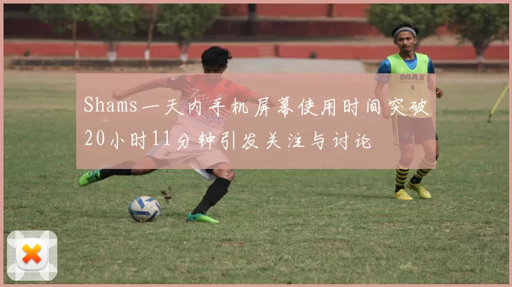 Shams一天内手机屏幕使用时间突破20小时11分钟引发关注与讨论
