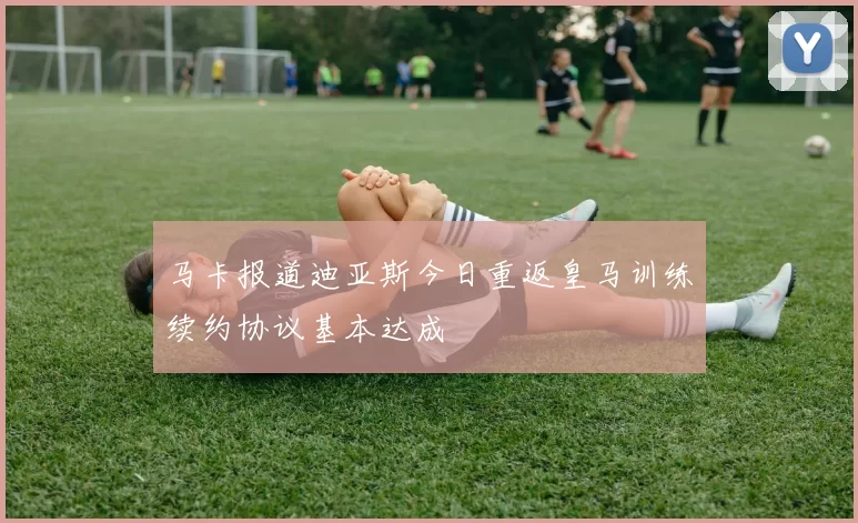 马卡报道迪亚斯今日重返皇马训练续约协议基本达成