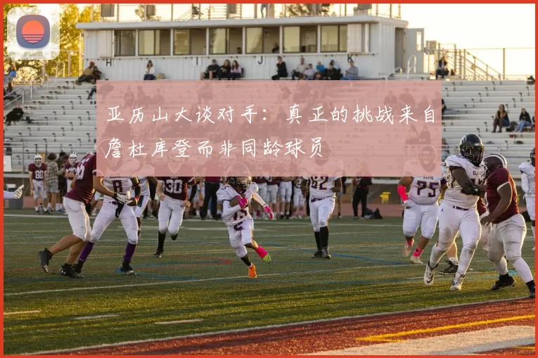 亚历山大谈对手：真正的挑战来自詹杜库登而非同龄球员