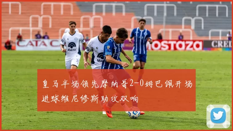 皇马半场领先摩纳哥2-0姆巴佩开场进球维尼修斯助攻双响