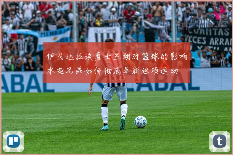 伊戈达拉谈勇士王朝对篮球的影响水花兄弟如何彻底革新这项运动