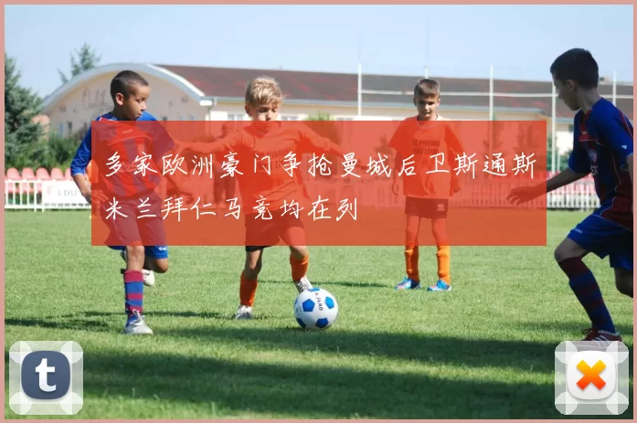 多家欧洲豪门争抢曼城后卫斯通斯米兰拜仁马竞均在列