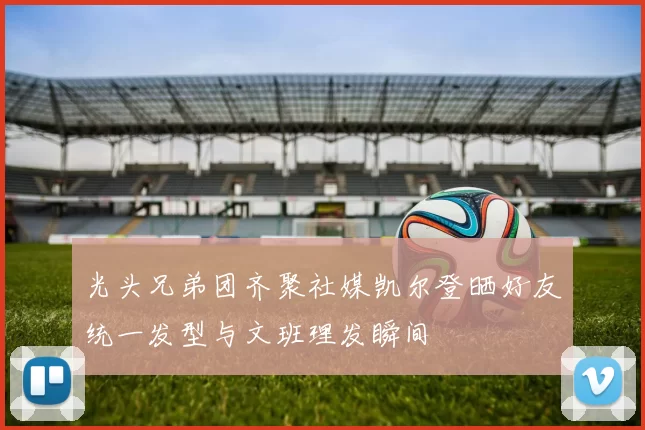 光头兄弟团齐聚社媒凯尔登晒好友统一发型与文班理发瞬间