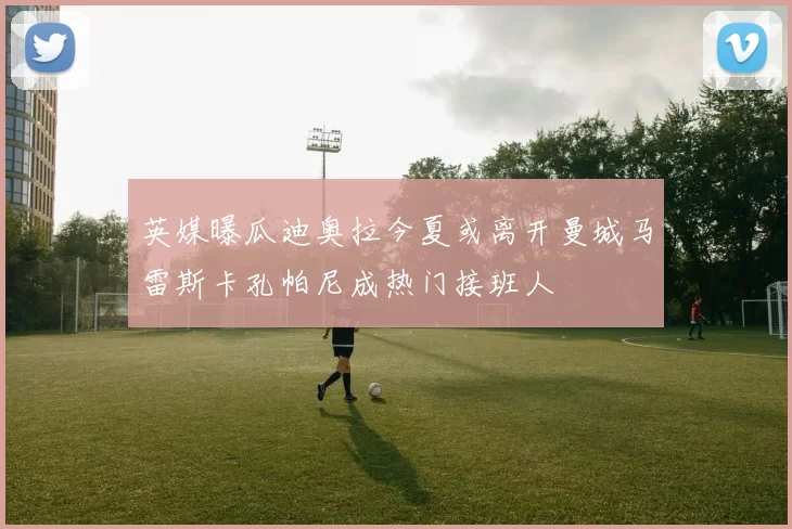 英媒曝瓜迪奥拉今夏或离开曼城马雷斯卡孔帕尼成热门接班人