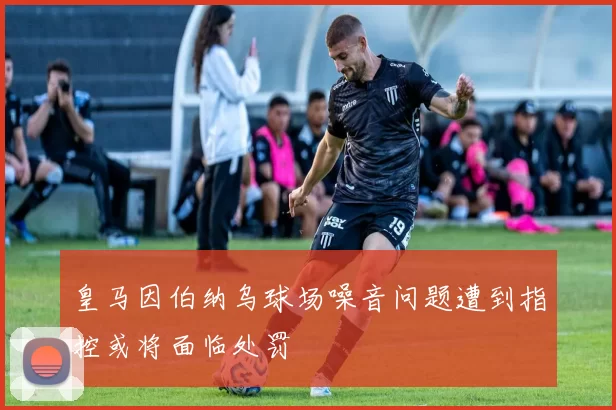 皇马因伯纳乌球场噪音问题遭到指控或将面临处罚