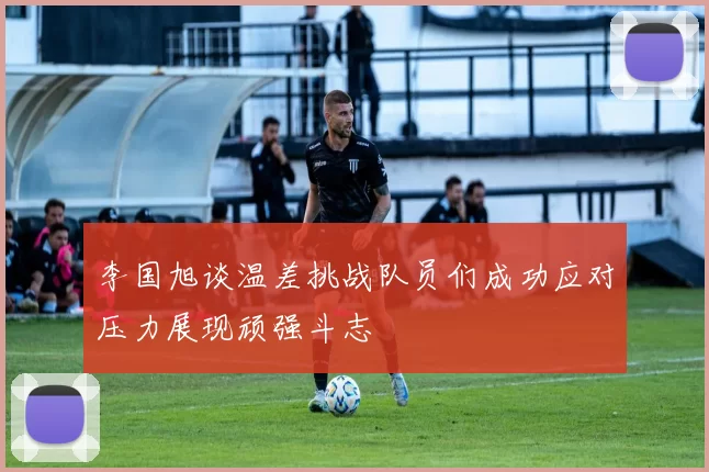 李国旭谈温差挑战队员们成功应对压力展现顽强斗志