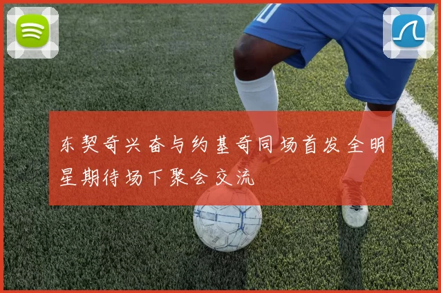 东契奇兴奋与约基奇同场首发全明星期待场下聚会交流