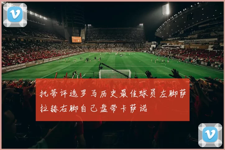 托蒂评选罗马历史最佳球员左脚萨拉赫右脚自己盘带卡萨诺