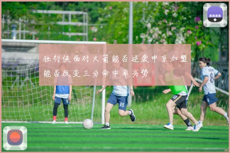 独行侠面对火箭能否逆袭申京加盟能否改变三分命中率劣势