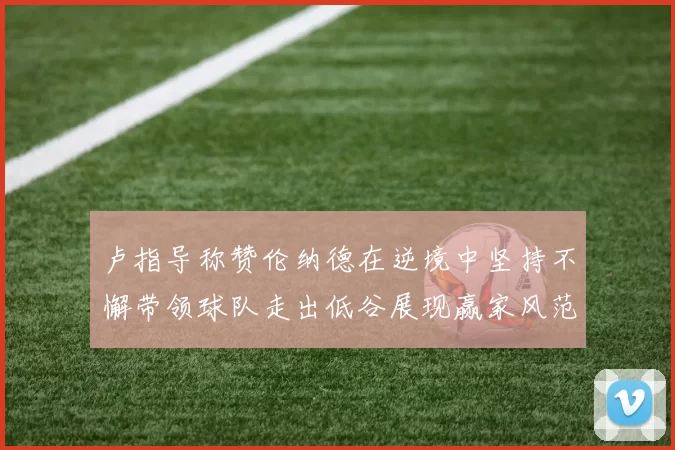 卢指导称赞伦纳德在逆境中坚持不懈带领球队走出低谷展现赢家风范