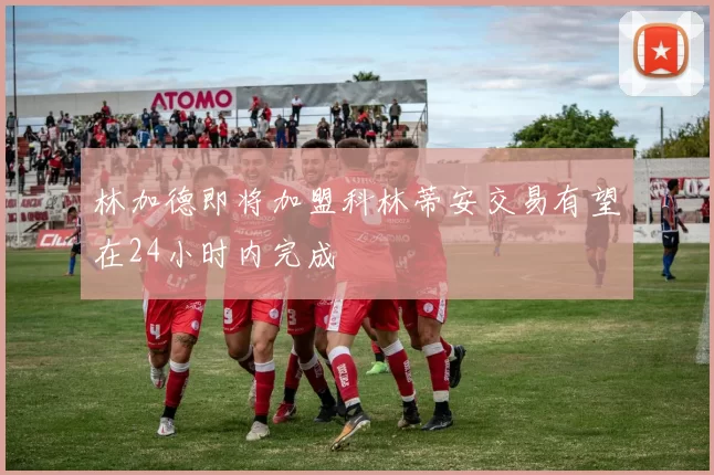 林加德即将加盟科林蒂安交易有望在24小时内完成