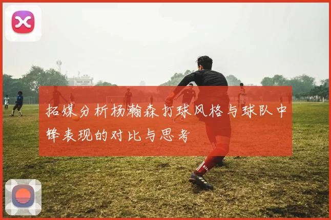 拓媒分析杨瀚森打球风格与球队中锋表现的对比与思考