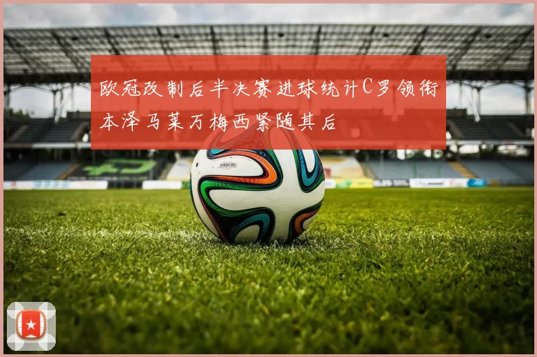 欧冠改制后半决赛进球统计C罗领衔本泽马莱万梅西紧随其后