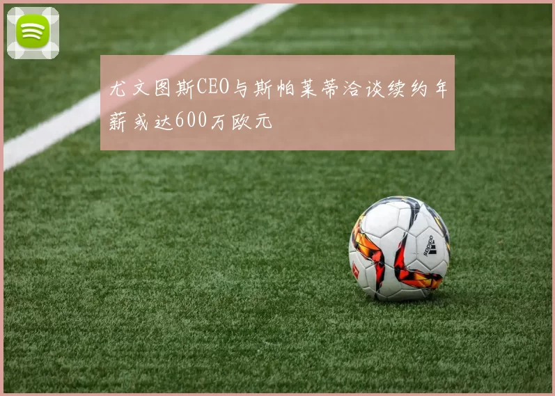 尤文图斯CEO与斯帕莱蒂洽谈续约年薪或达600万欧元