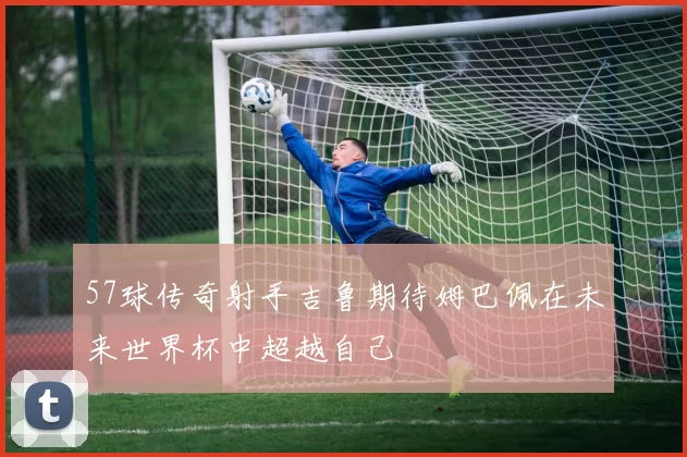 57球传奇射手吉鲁期待姆巴佩在未来世界杯中超越自己