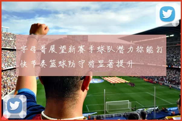 字母哥展望新赛季球队潜力称能打快节奏篮球防守将显著提升