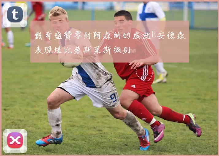 戴奇盛赞零封阿森纳的成就E安德森表现堪比劳斯莱斯级别
