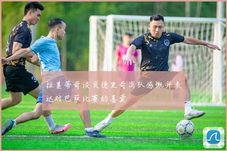 拉基蒂奇谈莫德里奇离队感慨并表达对巴萨比赛的喜爱
