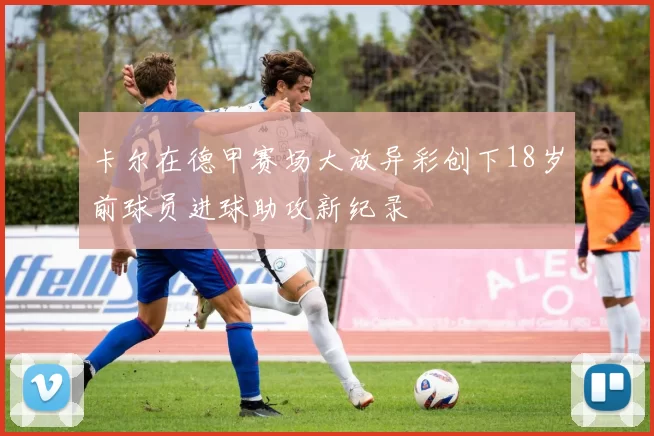 卡尔在德甲赛场大放异彩创下18岁前球员进球助攻新纪录