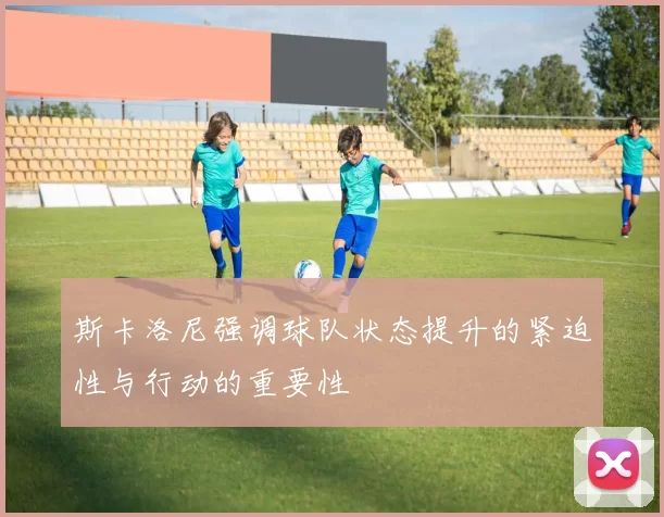 斯卡洛尼强调球队状态提升的紧迫性与行动的重要性